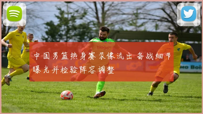 中国男篮热身赛录像流出 备战细节曝光并检验阵容调整