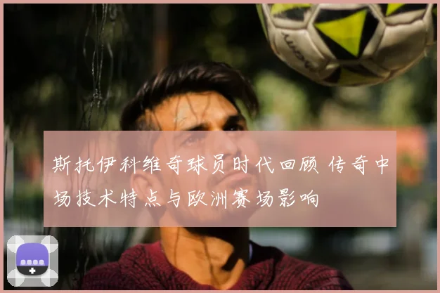 斯托伊科维奇球员时代回顾 传奇中场技术特点与欧洲赛场影响