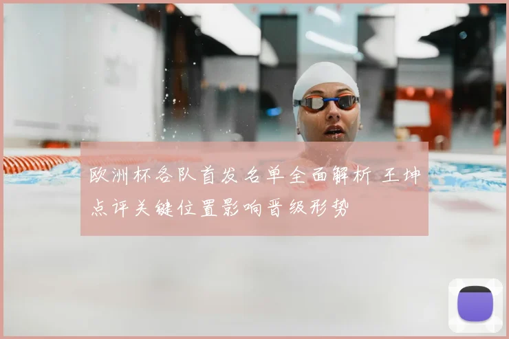 欧洲杯各队首发名单全面解析 王坤点评关键位置影响晋级形势