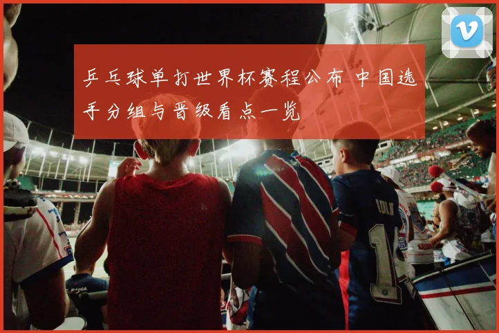 乒乓球单打世界杯赛程公布 中国选手分组与晋级看点一览