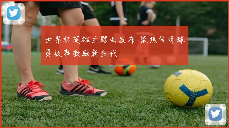 世界杯英雄主题曲发布 聚焦传奇球员故事激励新生代