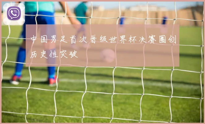 中国男足首次晋级世界杯决赛圈创历史性突破