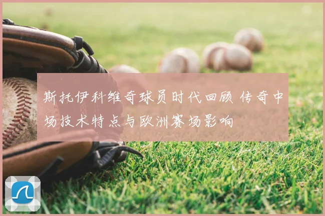 斯托伊科维奇球员时代回顾 传奇中场技术特点与欧洲赛场影响