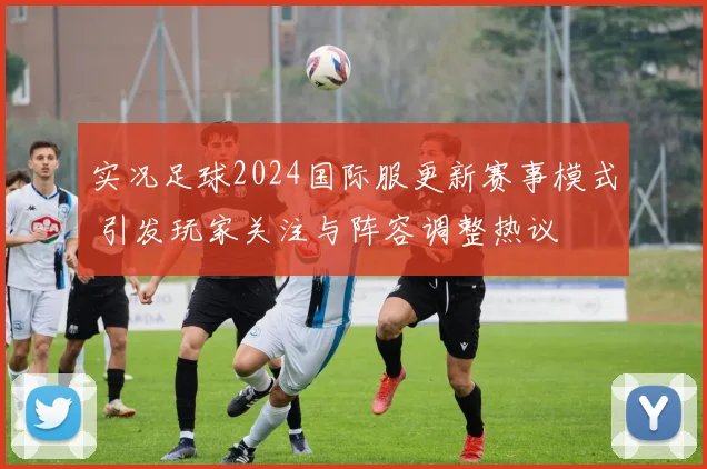 实况足球2024国际服更新赛事模式 引发玩家关注与阵容调整热议