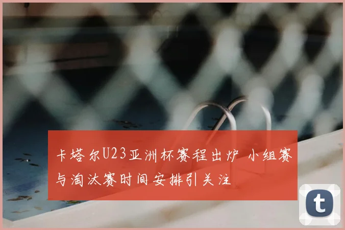 卡塔尔U23亚洲杯赛程出炉 小组赛与淘汰赛时间安排引关注