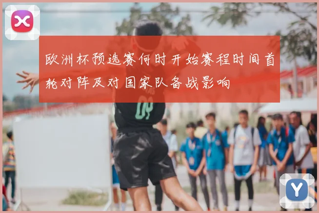 欧洲杯预选赛何时开始赛程时间首轮对阵及对国家队备战影响