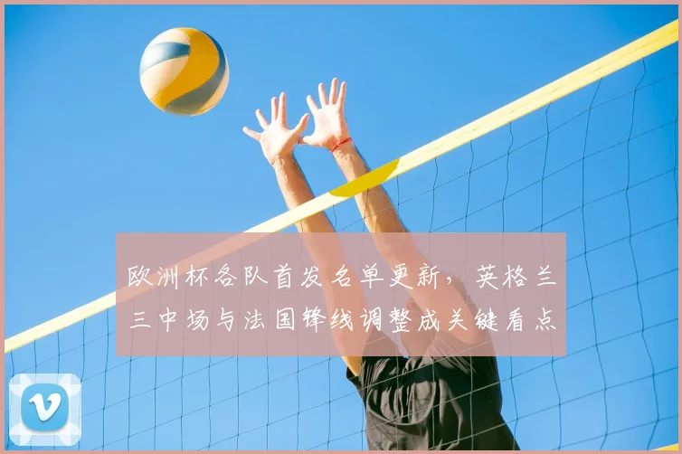 欧洲杯各队首发名单更新，英格兰三中场与法国锋线调整成关键看点