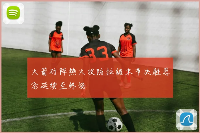 火箭对阵热火攻防拉锯末节决胜悬念延续至终场