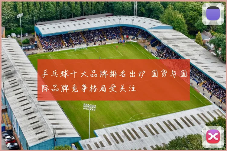 乒乓球十大品牌排名出炉 国货与国际品牌竞争格局受关注