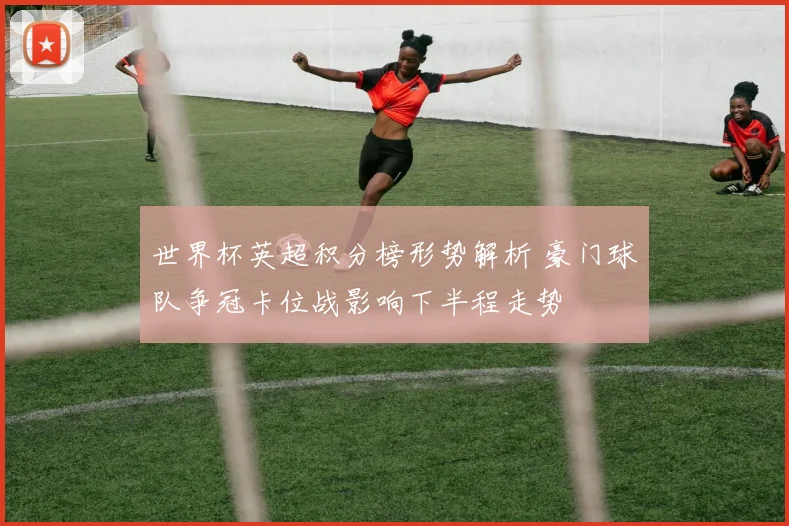 世界杯英超积分榜形势解析 豪门球队争冠卡位战影响下半程走势