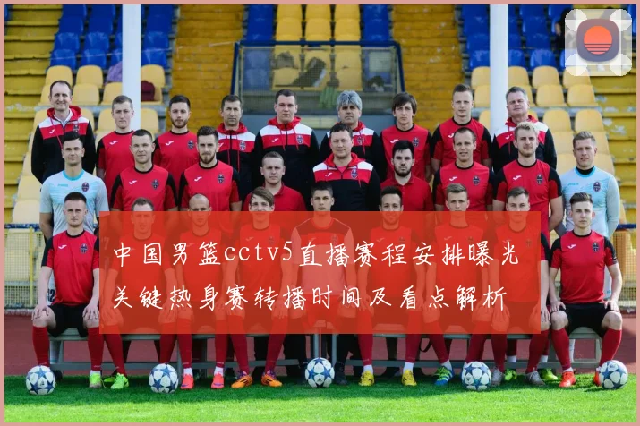 中国男篮cctv5直播赛程安排曝光 关键热身赛转播时间及看点解析