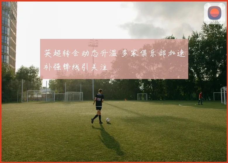 英超转会动态升温 多家俱乐部加速补强锋线引关注