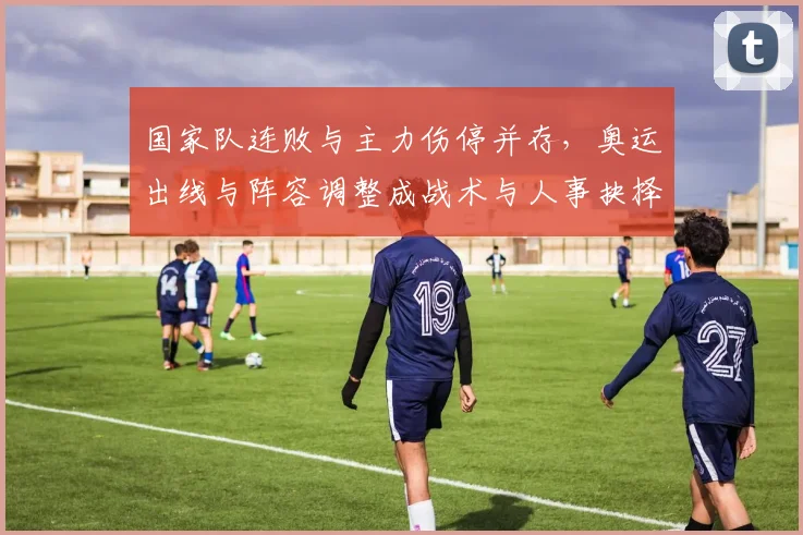 国家队连败与主力伤停并存，奥运出线与阵容调整成战术与人事抉择焦点