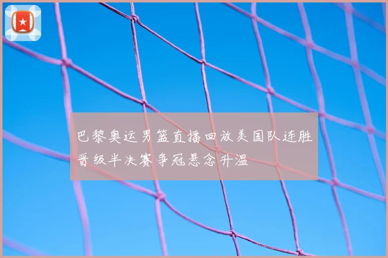 巴黎奥运男篮直播回放美国队连胜晋级半决赛争冠悬念升温