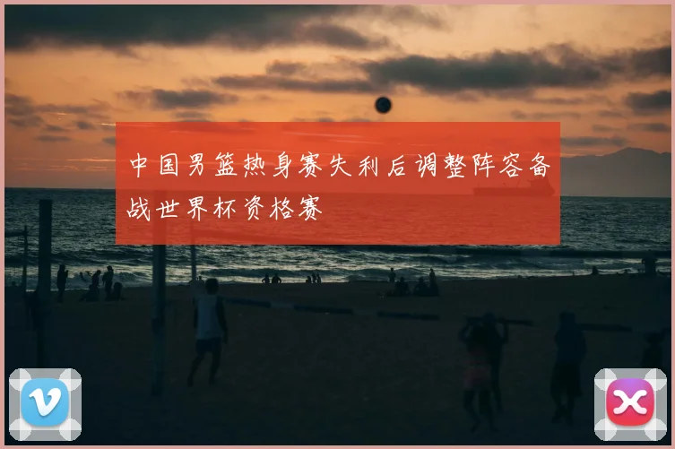 中国男篮热身赛失利后调整阵容备战世界杯资格赛