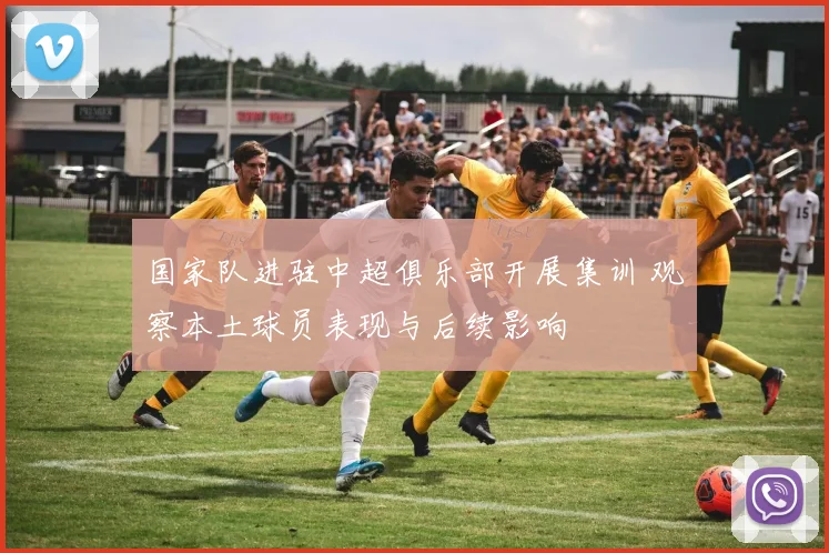 国家队进驻中超俱乐部开展集训 观察本土球员表现与后续影响