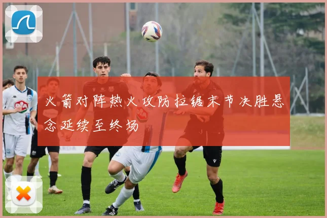 火箭对阵热火攻防拉锯末节决胜悬念延续至终场