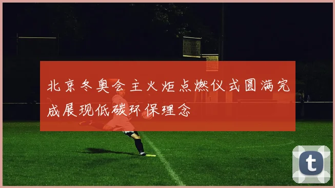 北京冬奥会主火炬点燃仪式圆满完成展现低碳环保理念