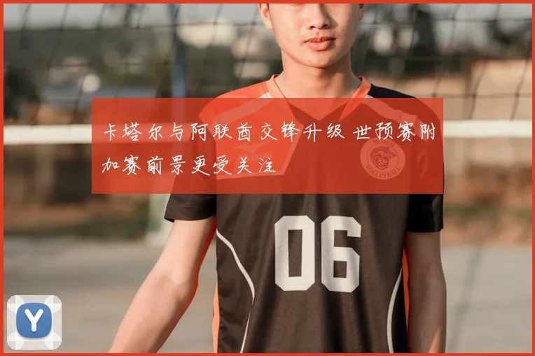 卡塔尔与阿联酋交锋升级 世预赛附加赛前景更受关注