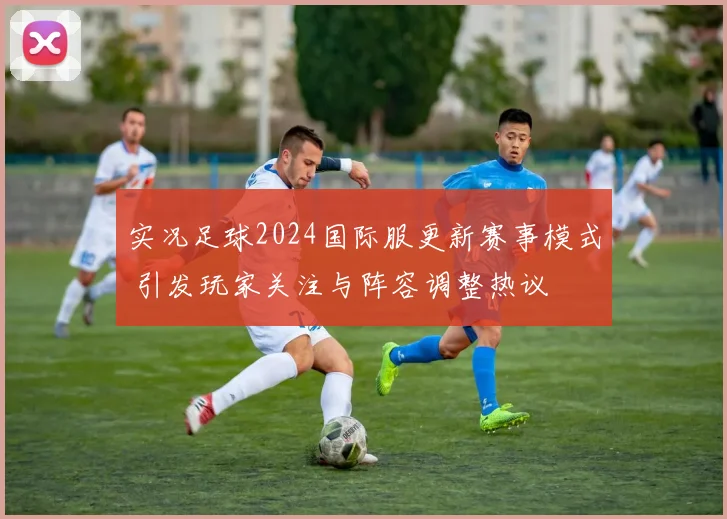 实况足球2024国际服更新赛事模式 引发玩家关注与阵容调整热议