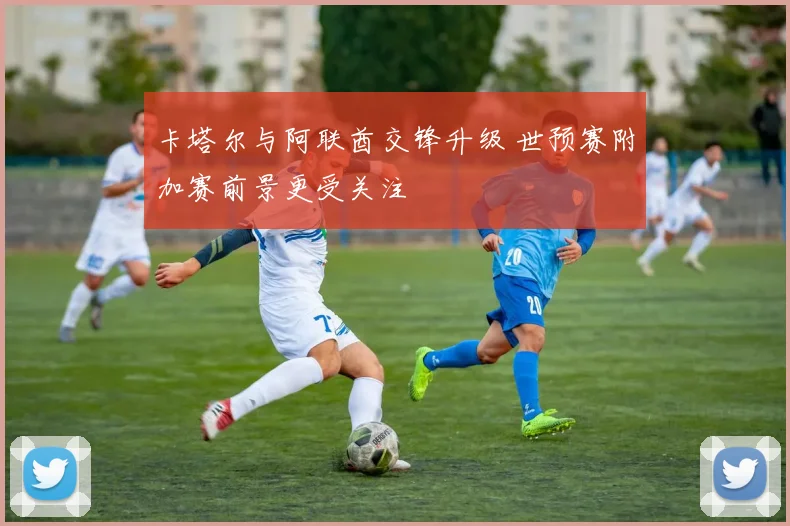 卡塔尔与阿联酋交锋升级 世预赛附加赛前景更受关注