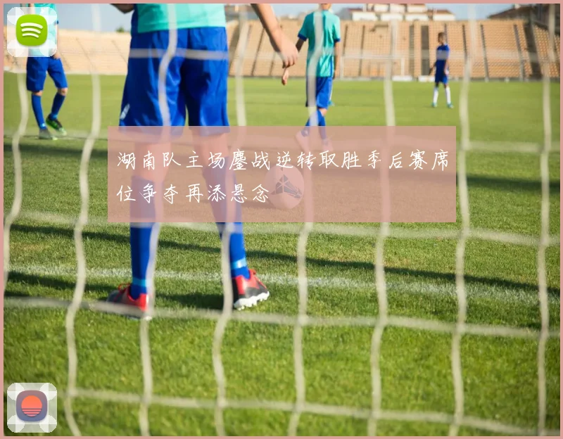 湖南队主场鏖战逆转取胜季后赛席位争夺再添悬念