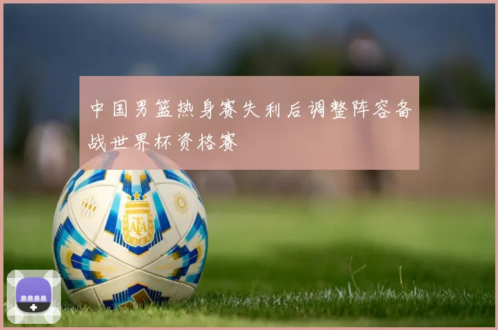 中国男篮热身赛失利后调整阵容备战世界杯资格赛