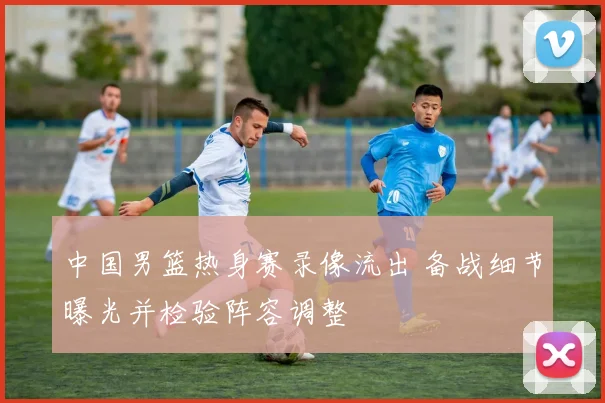 中国男篮热身赛录像流出 备战细节曝光并检验阵容调整