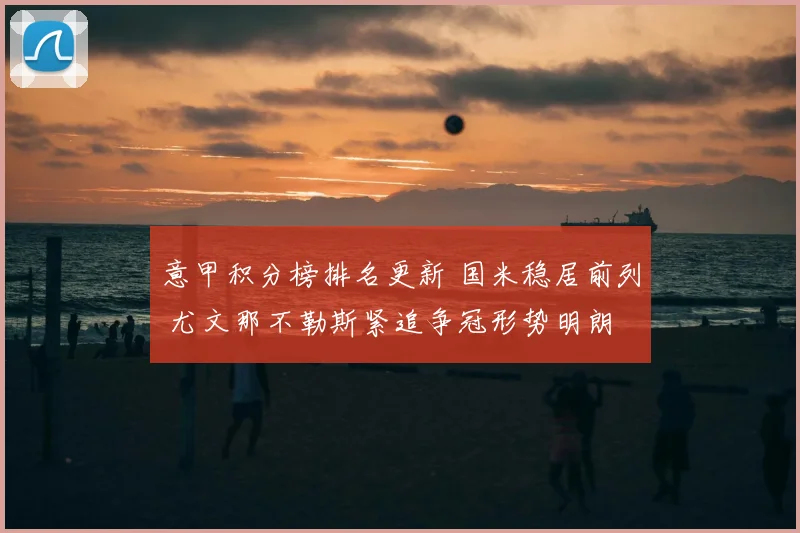 意甲积分榜排名更新 国米稳居前列 尤文那不勒斯紧追争冠形势明朗