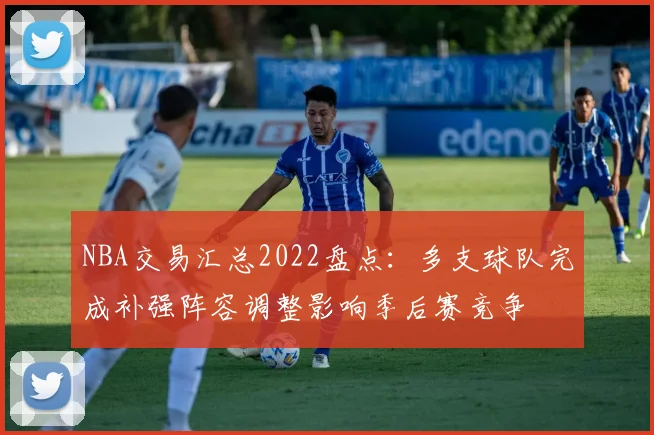 NBA交易汇总2022盘点:多支球队完成补强阵容调整影响季后赛竞争