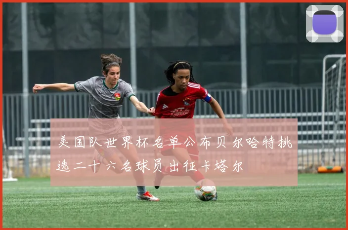 美国队世界杯名单公布贝尔哈特挑选二十六名球员出征卡塔尔