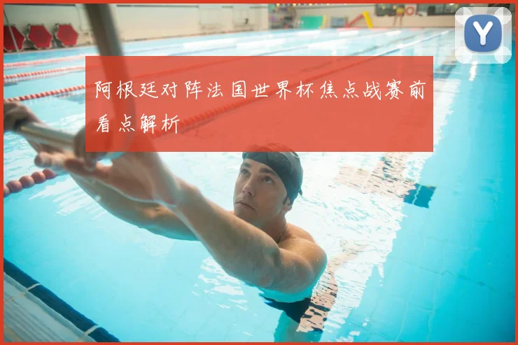 阿根廷对阵法国世界杯焦点战赛前看点解析