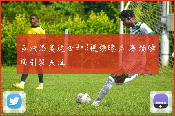 苏炳添奥运会983视频曝光 赛场瞬间引发关注