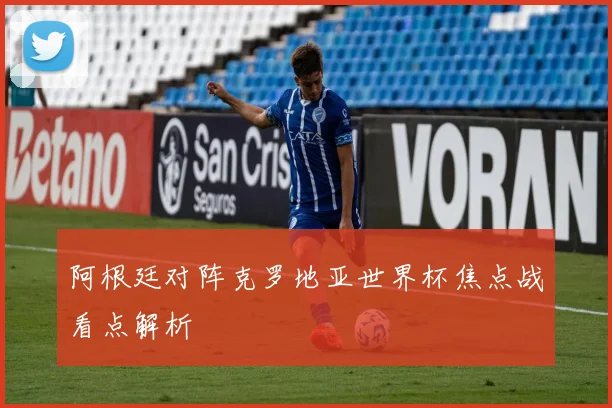 阿根廷对阵克罗地亚世界杯焦点战看点解析