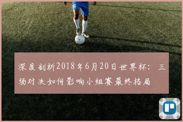 深度剖析2018年6月20日世界杯:三场对决如何影响小组赛最终格局