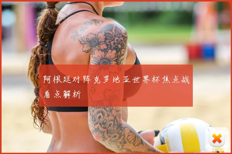 阿根廷对阵克罗地亚世界杯焦点战看点解析
