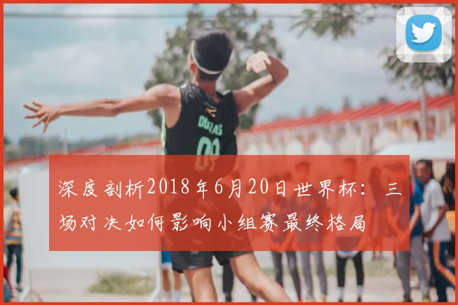 深度剖析2018年6月20日世界杯:三场对决如何影响小组赛最终格局