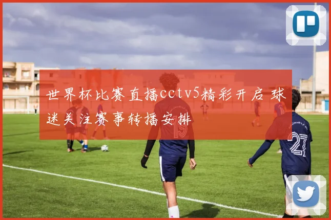 世界杯比赛直播cctv5精彩开启 球迷关注赛事转播安排