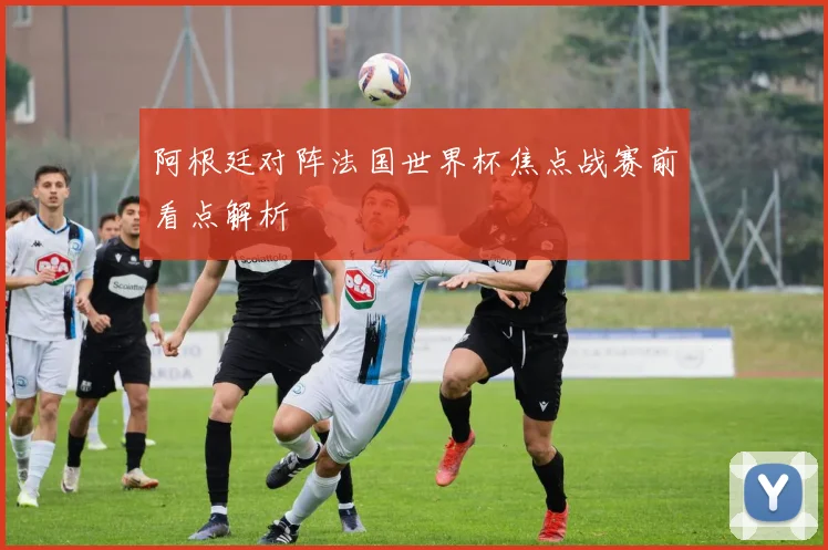 阿根廷对阵法国世界杯焦点战赛前看点解析