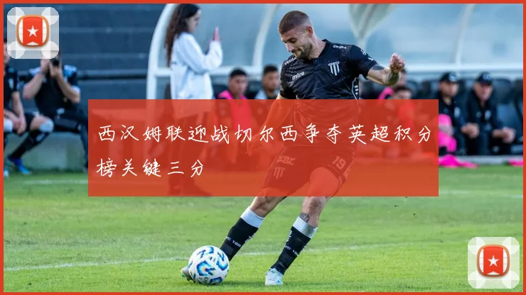 西汉姆联迎战切尔西争夺英超积分榜关键三分