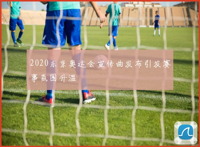 2020东京奥运会宣传曲发布引发赛事氛围升温