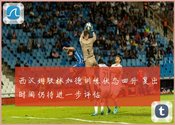 西汉姆联林加德训练状态回升 复出时间仍待进一步评估