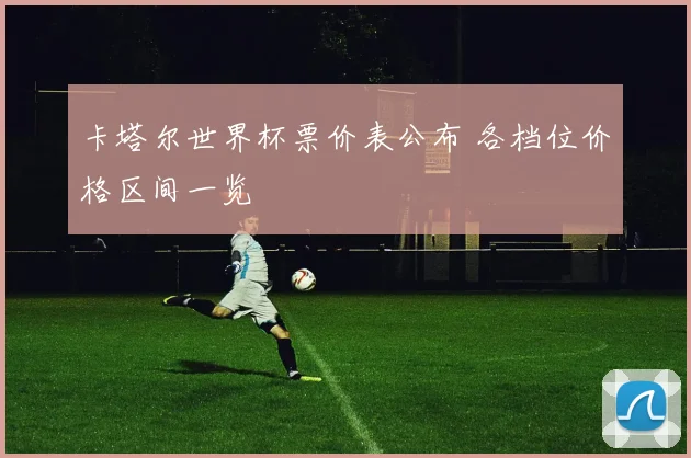 卡塔尔世界杯票价表公布 各档位价格区间一览