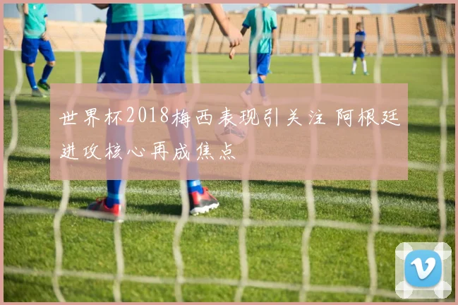 世界杯2018梅西表现引关注 阿根廷进攻核心再成焦点