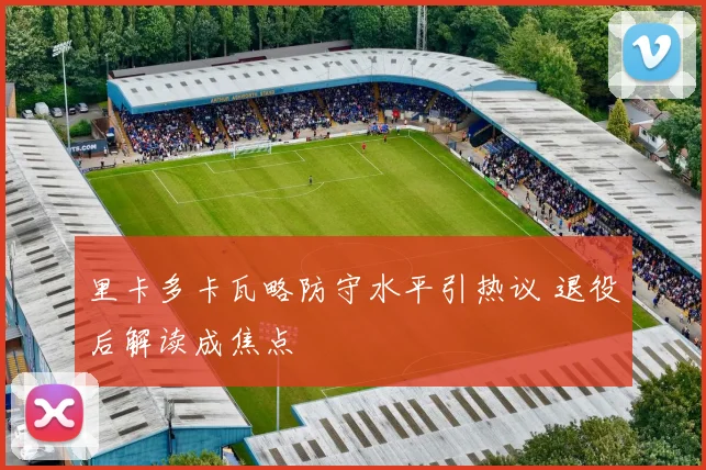 里卡多卡瓦略防守水平引热议 退役后解读成焦点