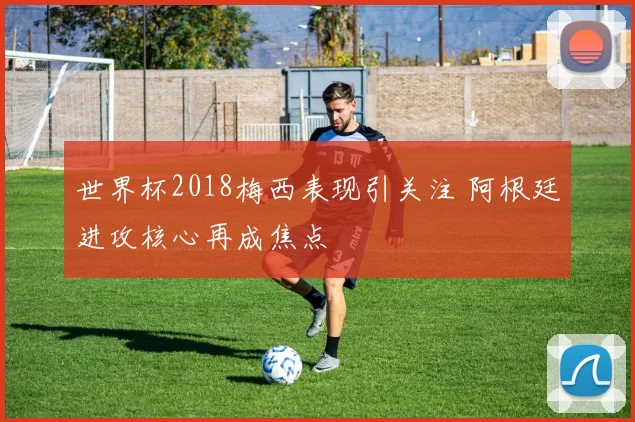 世界杯2018梅西表现引关注 阿根廷进攻核心再成焦点