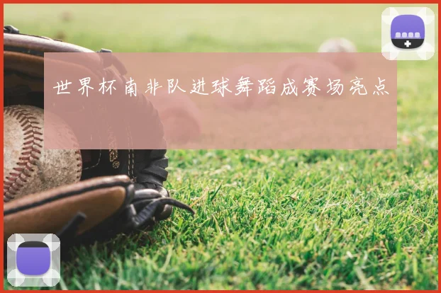 世界杯南非队进球舞蹈成赛场亮点